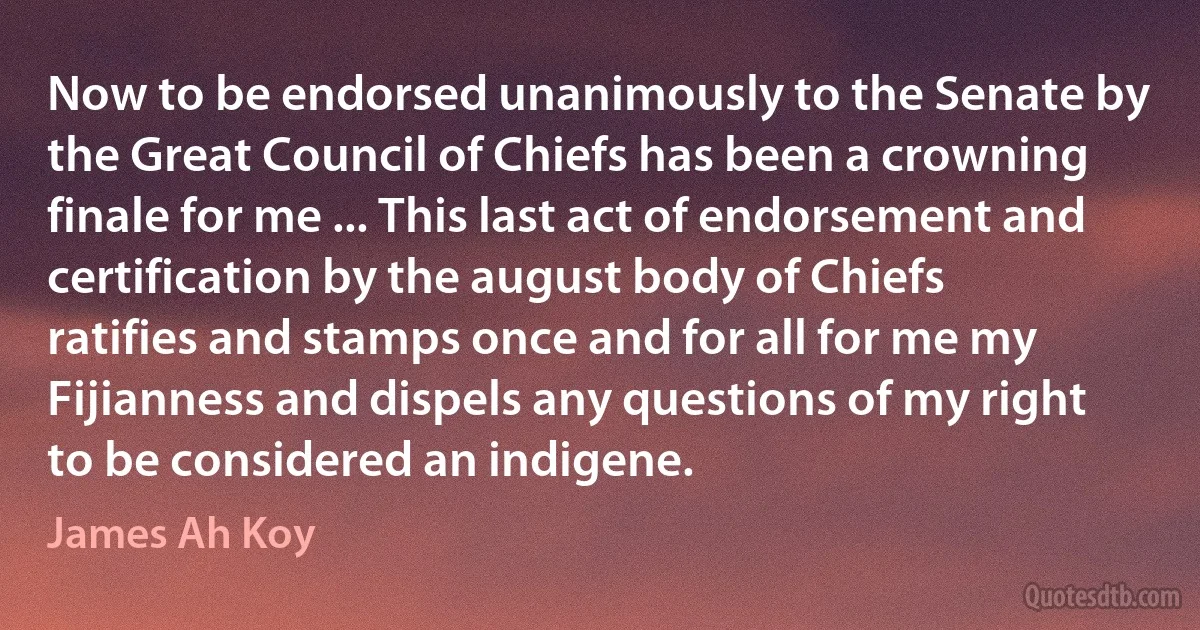 Now to be endorsed unanimously to the Senate by the Great Council of Chiefs has been a crowning finale for me ... This last act of endorsement and certification by the august body of Chiefs ratifies and stamps once and for all for me my Fijianness and dispels any questions of my right to be considered an indigene. (James Ah Koy)