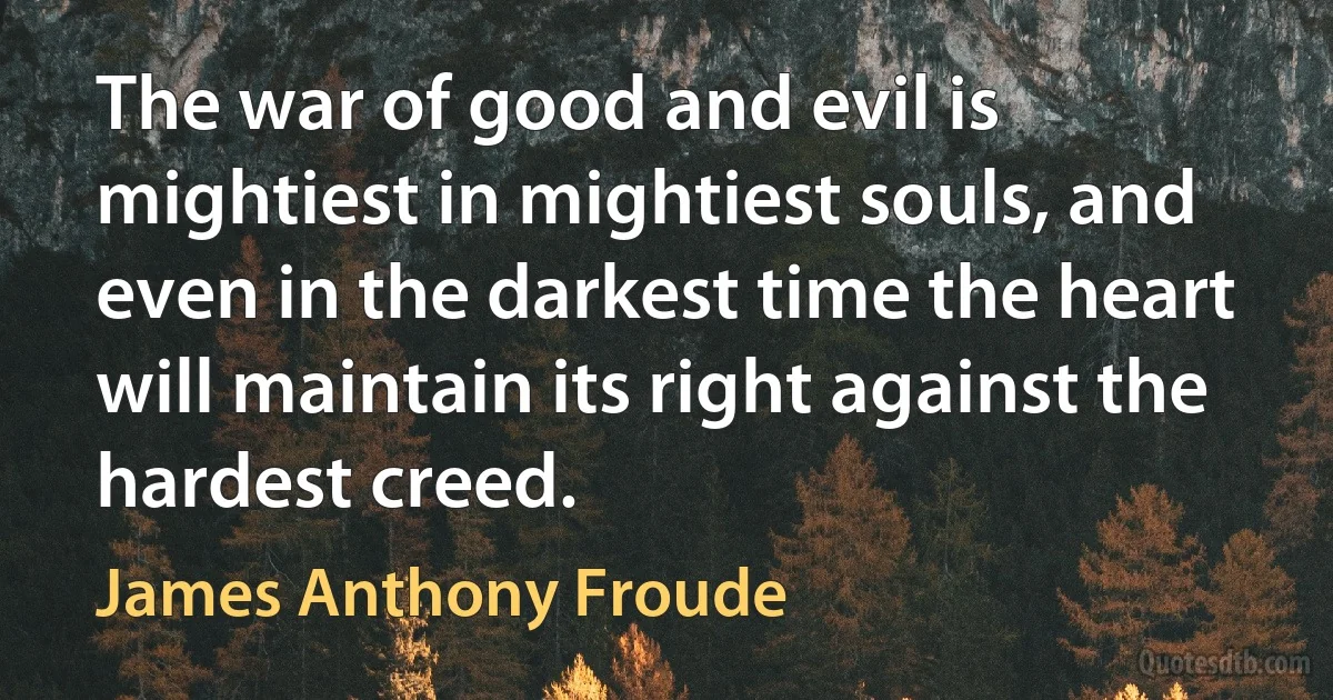 The war of good and evil is mightiest in mightiest souls, and even in the darkest time the heart will maintain its right against the hardest creed. (James Anthony Froude)