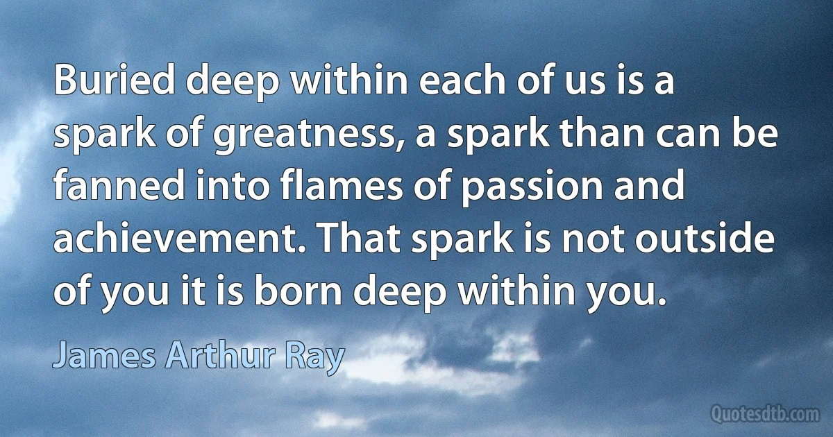 Buried deep within each of us is a spark of greatness, a spark than can be fanned into flames of passion and achievement. That spark is not outside of you it is born deep within you. (James Arthur Ray)