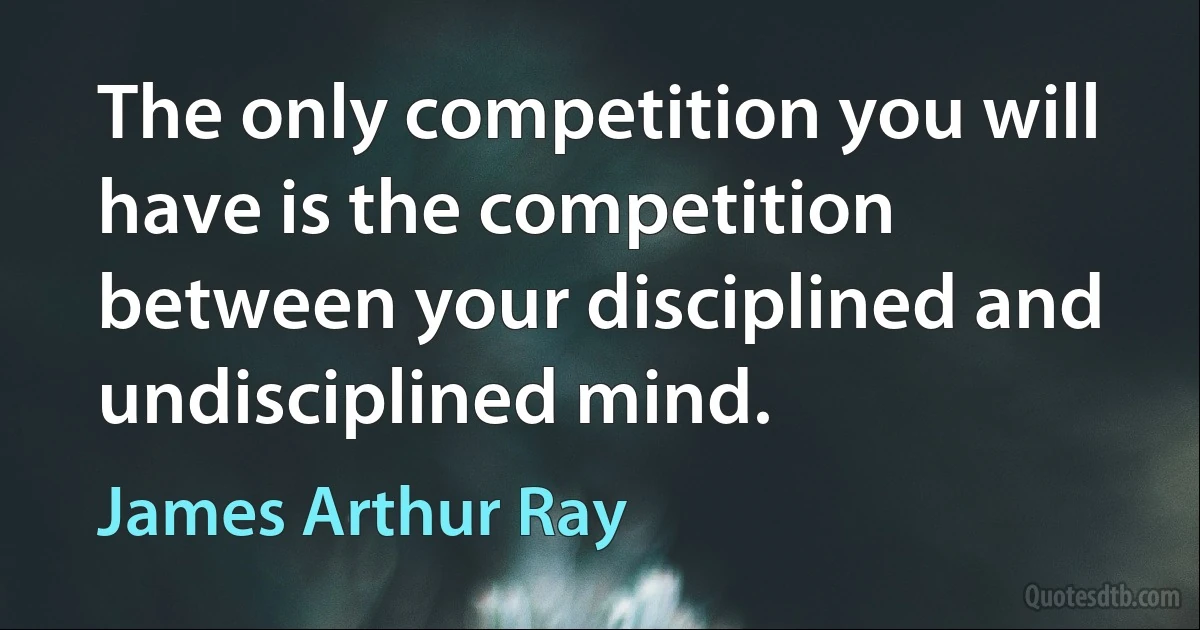 The only competition you will have is the competition between your disciplined and undisciplined mind. (James Arthur Ray)