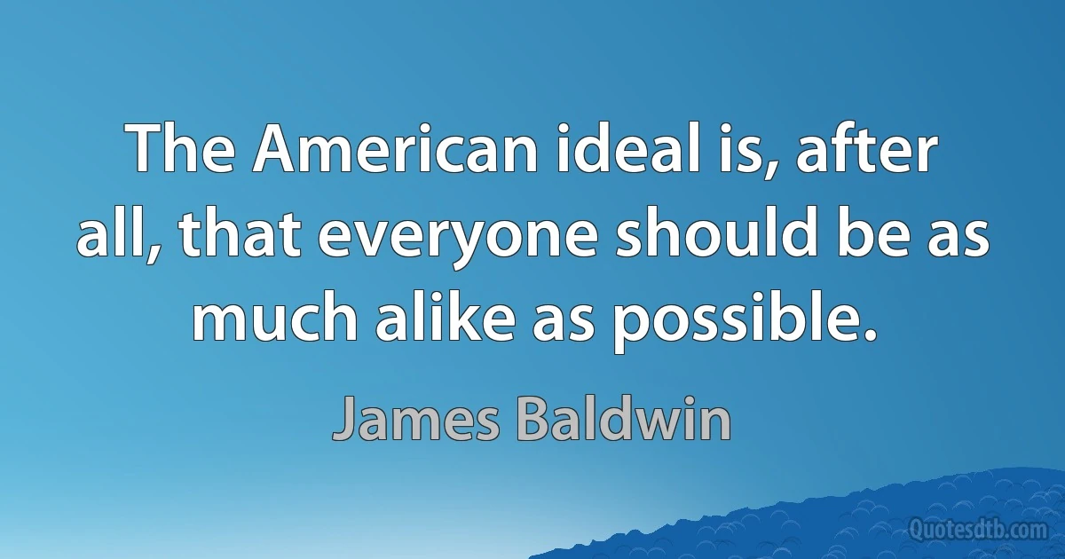 The American ideal is, after all, that everyone should be as much alike as possible. (James Baldwin)