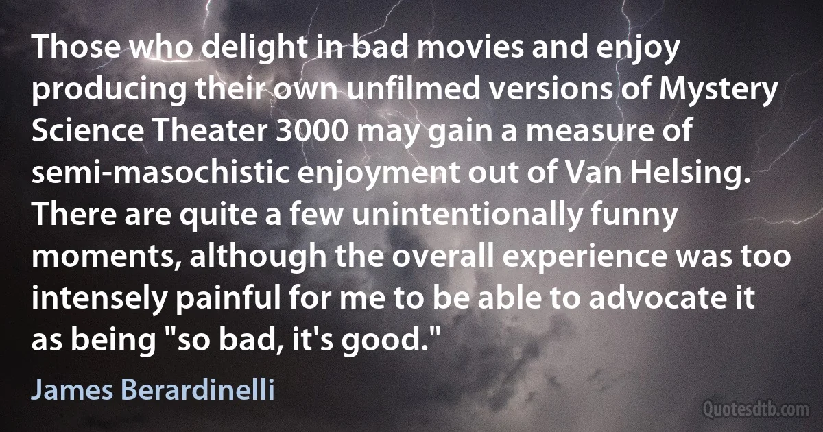 Those who delight in bad movies and enjoy producing their own unfilmed versions of Mystery Science Theater 3000 may gain a measure of semi-masochistic enjoyment out of Van Helsing. There are quite a few unintentionally funny moments, although the overall experience was too intensely painful for me to be able to advocate it as being "so bad, it's good." (James Berardinelli)