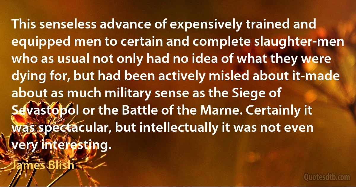 This senseless advance of expensively trained and equipped men to certain and complete slaughter-men who as usual not only had no idea of what they were dying for, but had been actively misled about it-made about as much military sense as the Siege of Sevastopol or the Battle of the Marne. Certainly it was spectacular, but intellectually it was not even very interesting. (James Blish)