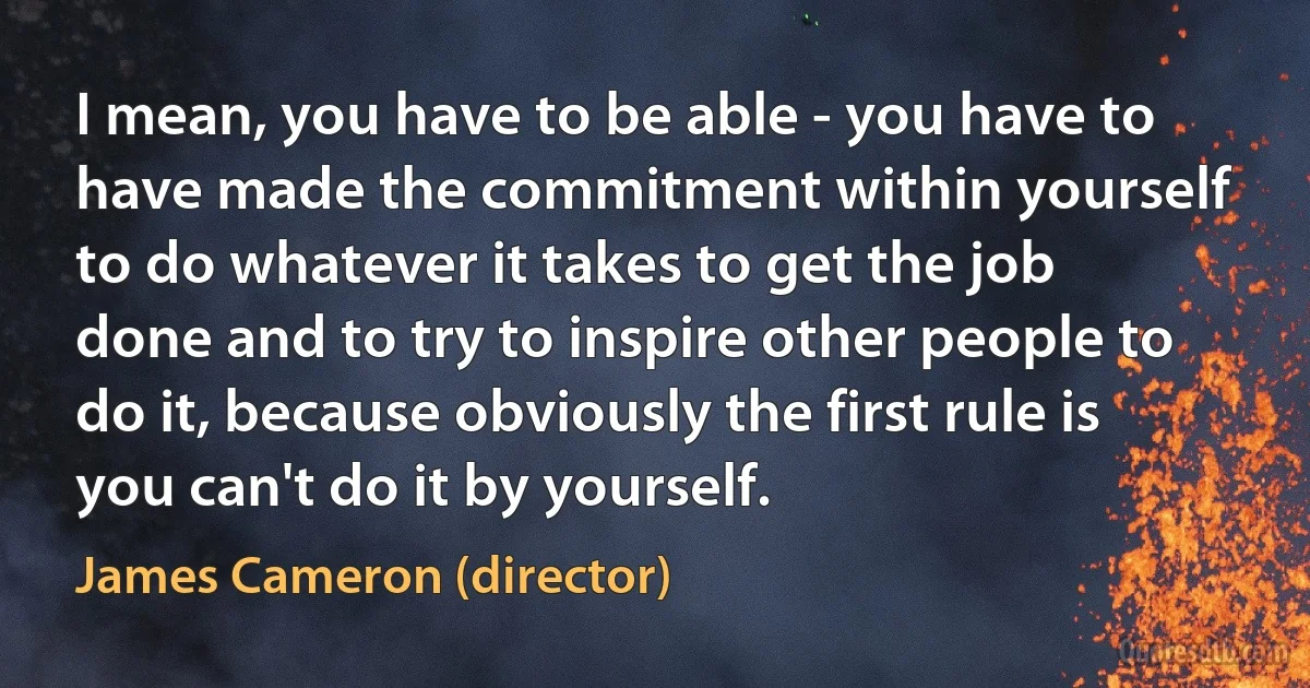 I mean, you have to be able - you have to have made the commitment within yourself to do whatever it takes to get the job done and to try to inspire other people to do it, because obviously the first rule is you can't do it by yourself. (James Cameron (director))