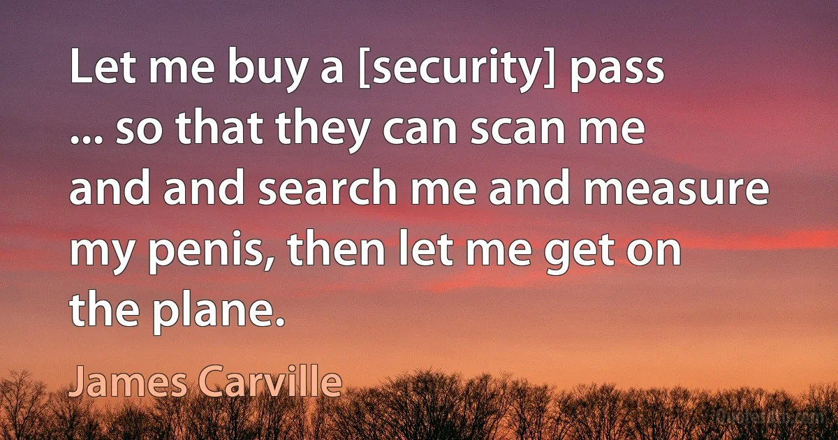 Let me buy a [security] pass ... so that they can scan me and and search me and measure my penis, then let me get on the plane. (James Carville)