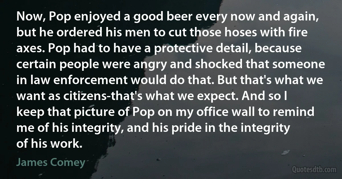 Now, Pop enjoyed a good beer every now and again, but he ordered his men to cut those hoses with fire axes. Pop had to have a protective detail, because certain people were angry and shocked that someone in law enforcement would do that. But that's what we want as citizens-that's what we expect. And so I keep that picture of Pop on my office wall to remind me of his integrity, and his pride in the integrity of his work. (James Comey)