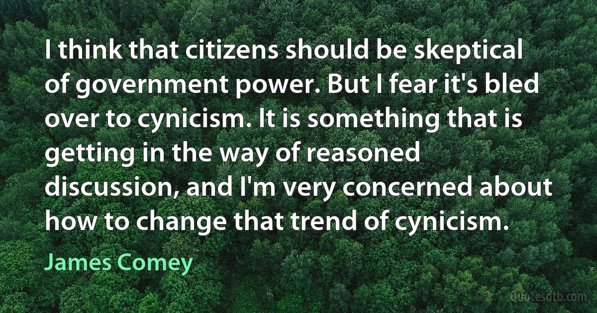 I think that citizens should be skeptical of government power. But I fear it's bled over to cynicism. It is something that is getting in the way of reasoned discussion, and I'm very concerned about how to change that trend of cynicism. (James Comey)