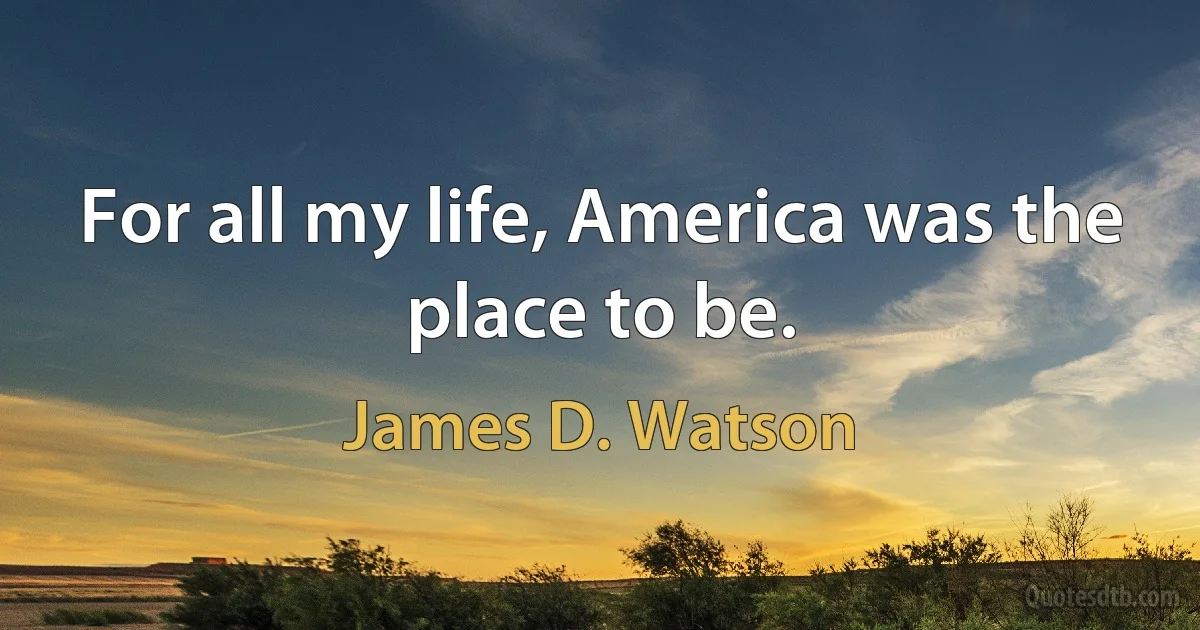 For all my life, America was the place to be. (James D. Watson)