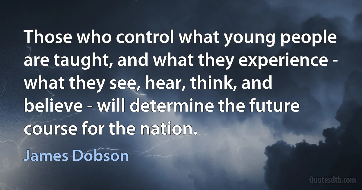 Those who control what young people are taught, and what they experience - what they see, hear, think, and believe - will determine the future course for the nation. (James Dobson)