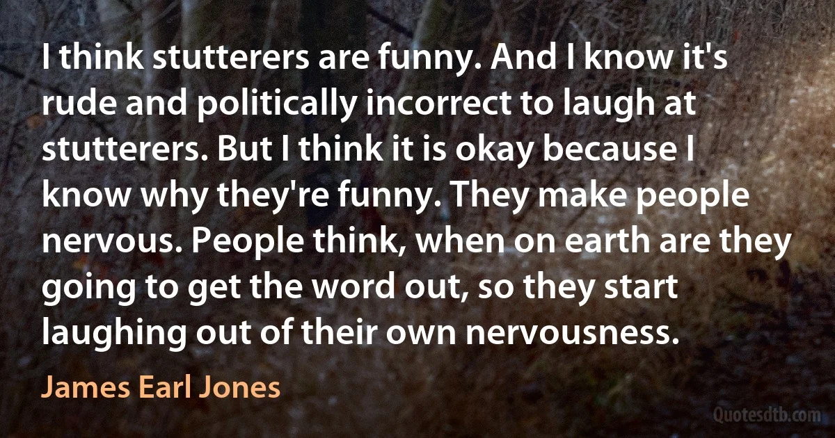 I think stutterers are funny. And I know it's rude and politically incorrect to laugh at stutterers. But I think it is okay because I know why they're funny. They make people nervous. People think, when on earth are they going to get the word out, so they start laughing out of their own nervousness. (James Earl Jones)