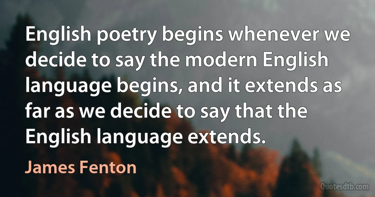 English poetry begins whenever we decide to say the modern English language begins, and it extends as far as we decide to say that the English language extends. (James Fenton)