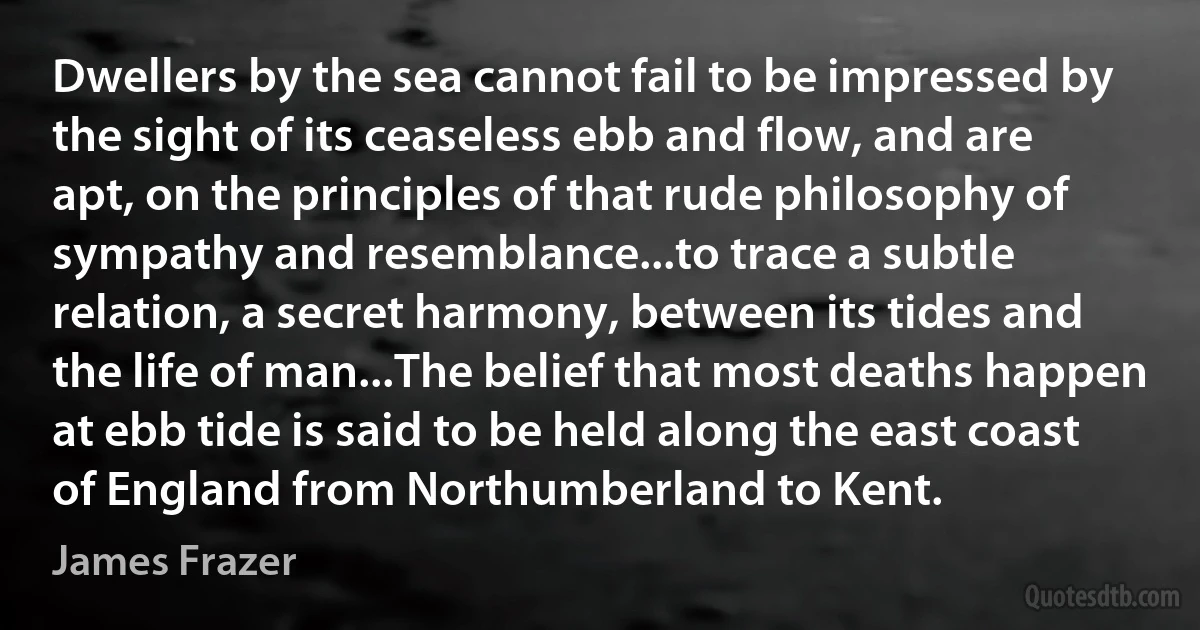 Dwellers by the sea cannot fail to be impressed by the sight of its ceaseless ebb and flow, and are apt, on the principles of that rude philosophy of sympathy and resemblance...to trace a subtle relation, a secret harmony, between its tides and the life of man...The belief that most deaths happen at ebb tide is said to be held along the east coast of England from Northumberland to Kent. (James Frazer)