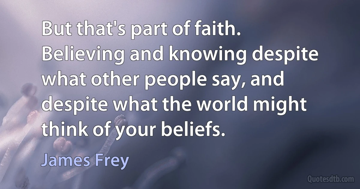 But that's part of faith. Believing and knowing despite what other people say, and despite what the world might think of your beliefs. (James Frey)