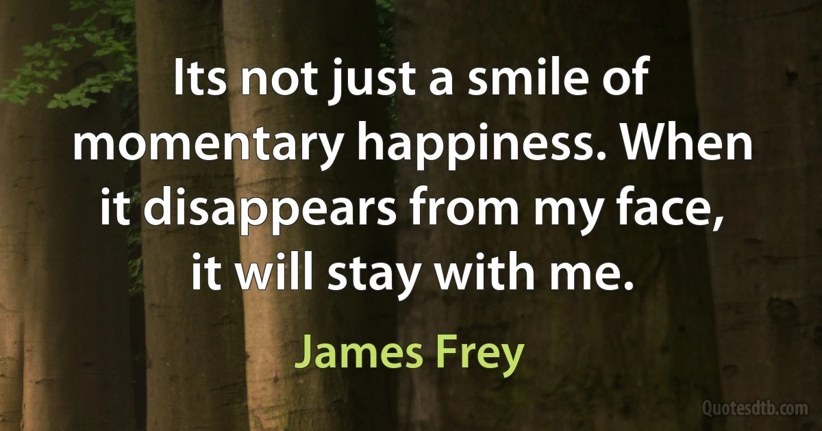 Its not just a smile of momentary happiness. When it disappears from my face, it will stay with me. (James Frey)