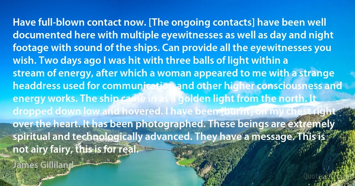 Have full-blown contact now. [The ongoing contacts] have been well documented here with multiple eyewitnesses as well as day and night footage with sound of the ships. Can provide all the eyewitnesses you wish. Two days ago I was hit with three balls of light within a stream of energy, after which a woman appeared to me with a strange headdress used for communication and other higher consciousness and energy works. The ship came in as a golden light from the north. It dropped down low and hovered. I have been [burnt] on my chest right over the heart. It has been photographed. These beings are extremely spiritual and technologically advanced. They have a message. This is not airy fairy, this is for real. (James Gilliland)