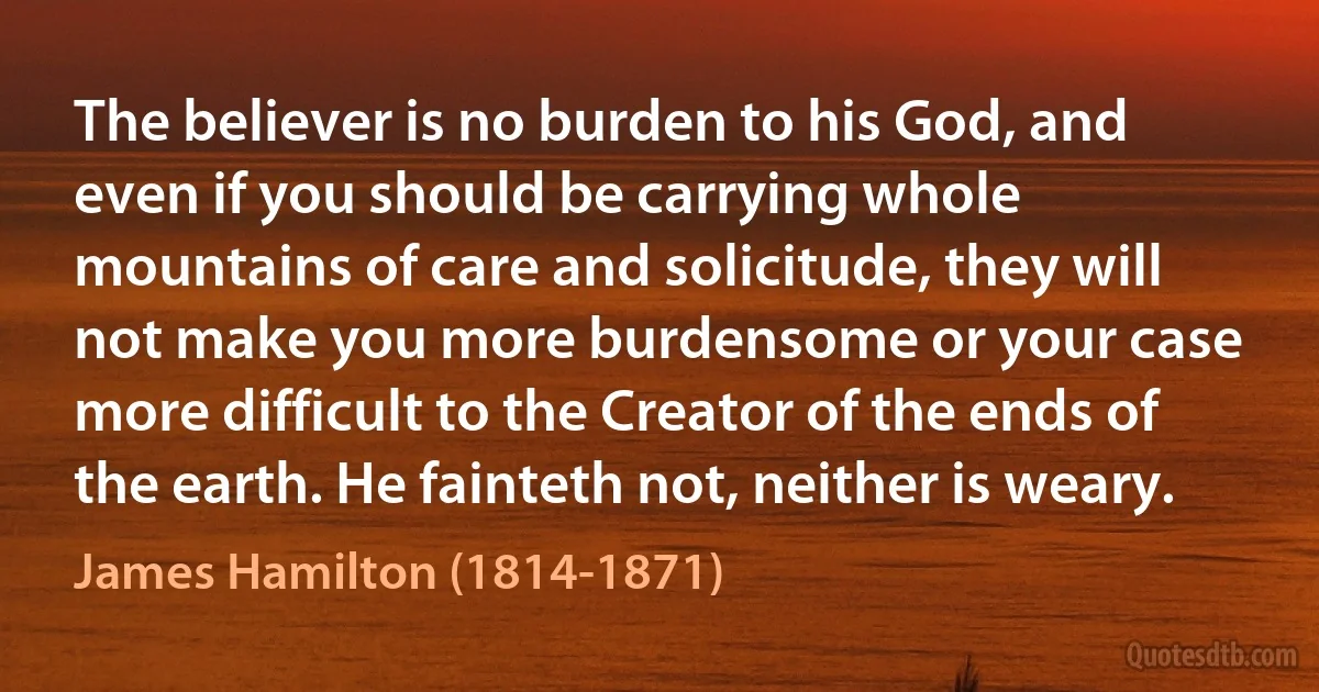 The believer is no burden to his God, and even if you should be carrying whole mountains of care and solicitude, they will not make you more burdensome or your case more difficult to the Creator of the ends of the earth. He fainteth not, neither is weary. (James Hamilton (1814-1871))