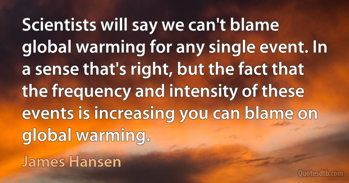 Scientists will say we can't blame global warming for any single event. In a sense that's right, but the fact that the frequency and intensity of these events is increasing you can blame on global warming. (James Hansen)