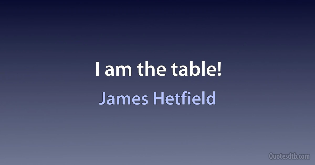 I am the table! (James Hetfield)