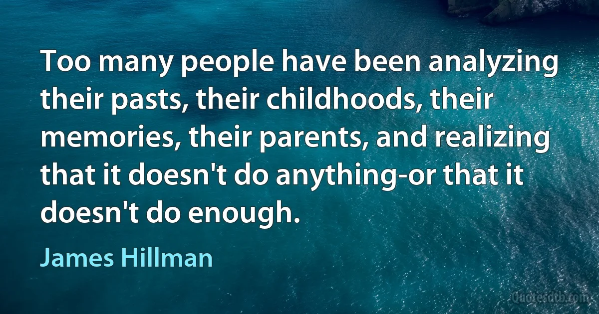 Too many people have been analyzing their pasts, their childhoods, their memories, their parents, and realizing that it doesn't do anything-or that it doesn't do enough. (James Hillman)