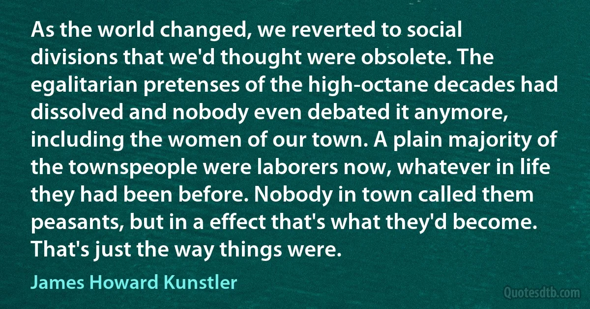 As the world changed, we reverted to social divisions that we'd thought were obsolete. The egalitarian pretenses of the high-octane decades had dissolved and nobody even debated it anymore, including the women of our town. A plain majority of the townspeople were laborers now, whatever in life they had been before. Nobody in town called them peasants, but in a effect that's what they'd become. That's just the way things were. (James Howard Kunstler)