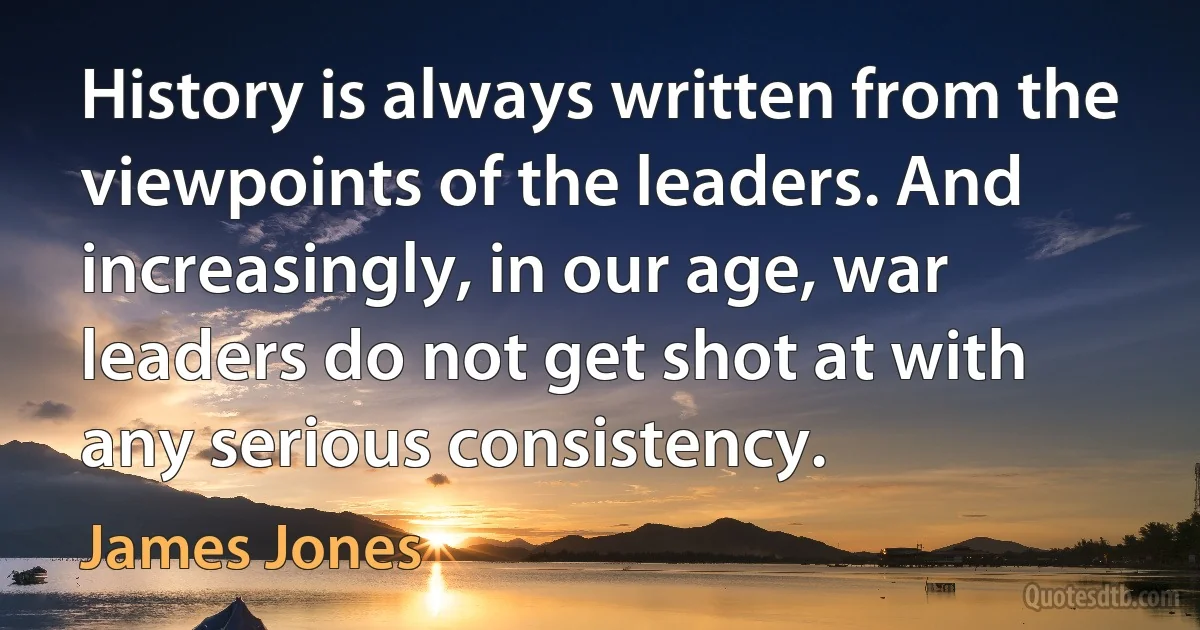 History is always written from the viewpoints of the leaders. And increasingly, in our age, war leaders do not get shot at with any serious consistency. (James Jones)