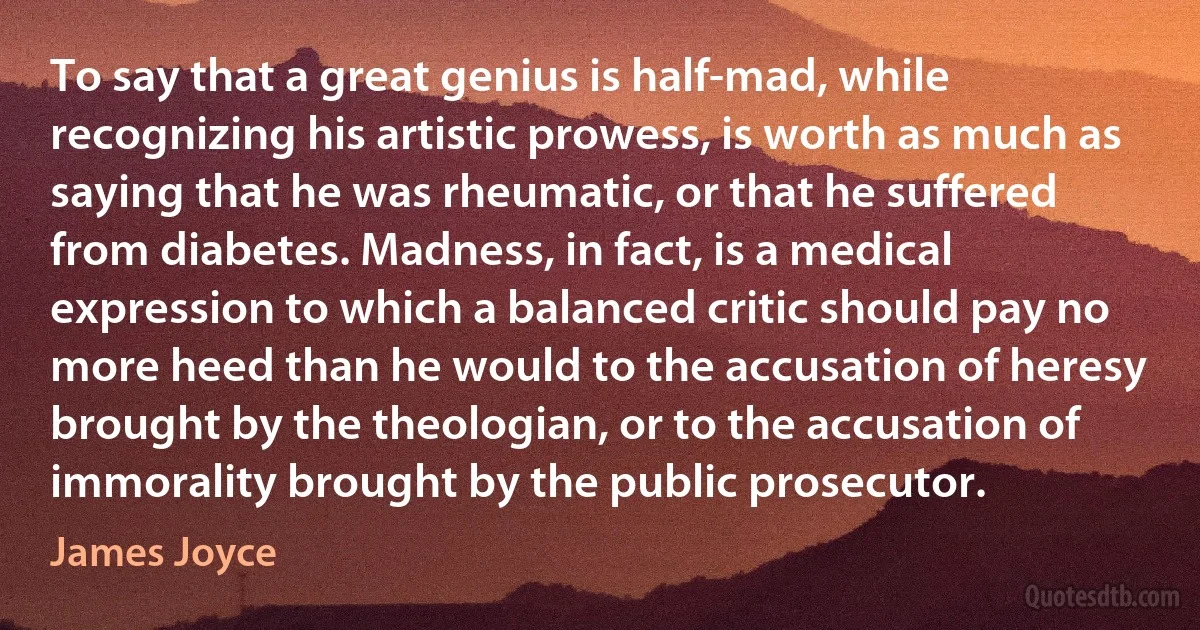 To say that a great genius is half-mad, while recognizing his artistic prowess, is worth as much as saying that he was rheumatic, or that he suffered from diabetes. Madness, in fact, is a medical expression to which a balanced critic should pay no more heed than he would to the accusation of heresy brought by the theologian, or to the accusation of immorality brought by the public prosecutor. (James Joyce)