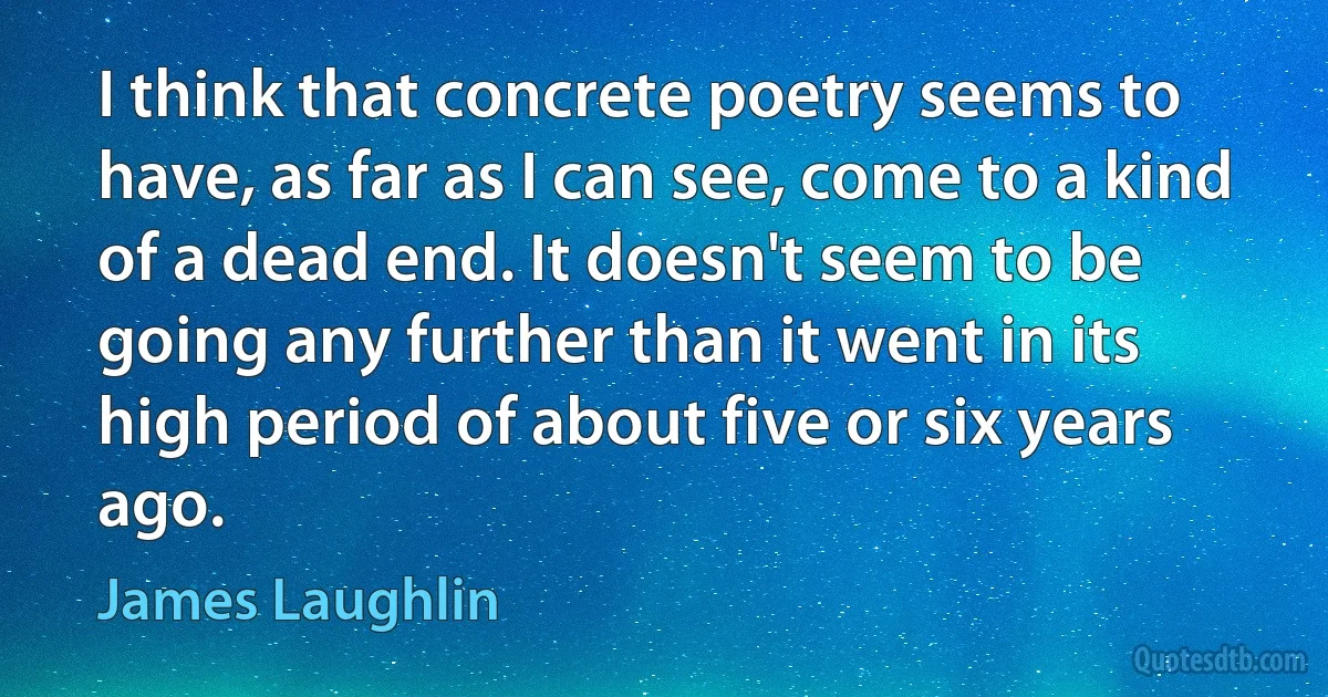 I think that concrete poetry seems to have, as far as I can see, come to a kind of a dead end. It doesn't seem to be going any further than it went in its high period of about five or six years ago. (James Laughlin)