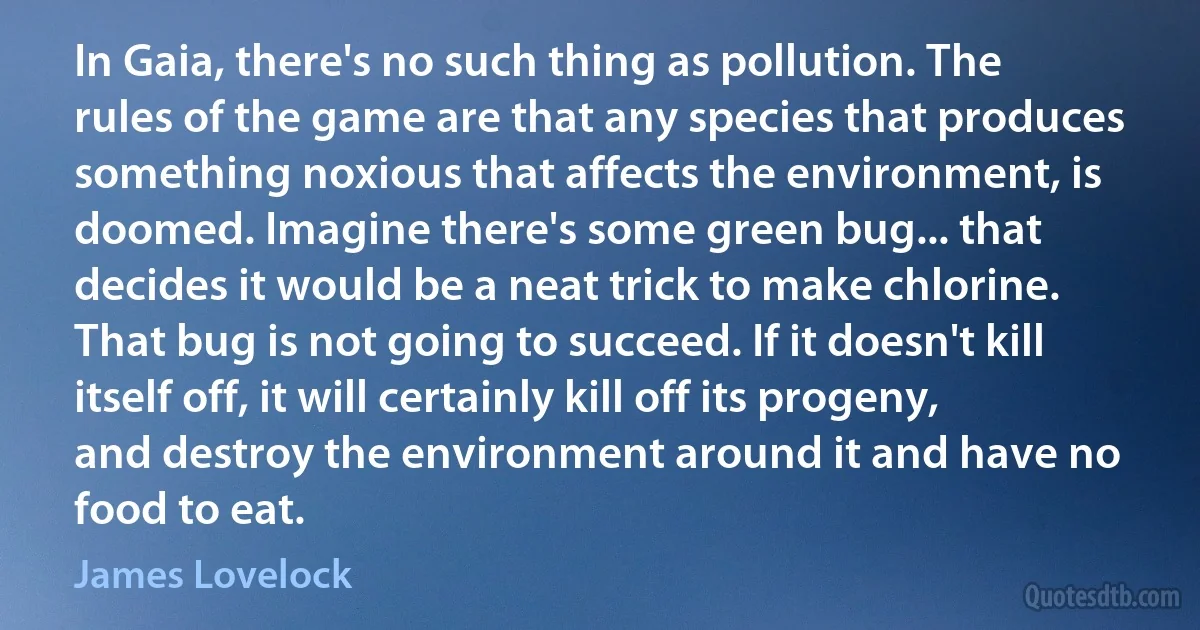 In Gaia, there's no such thing as pollution. The rules of the game are that any species that produces something noxious that affects the environment, is doomed. Imagine there's some green bug... that decides it would be a neat trick to make chlorine. That bug is not going to succeed. If it doesn't kill itself off, it will certainly kill off its progeny, and destroy the environment around it and have no food to eat. (James Lovelock)