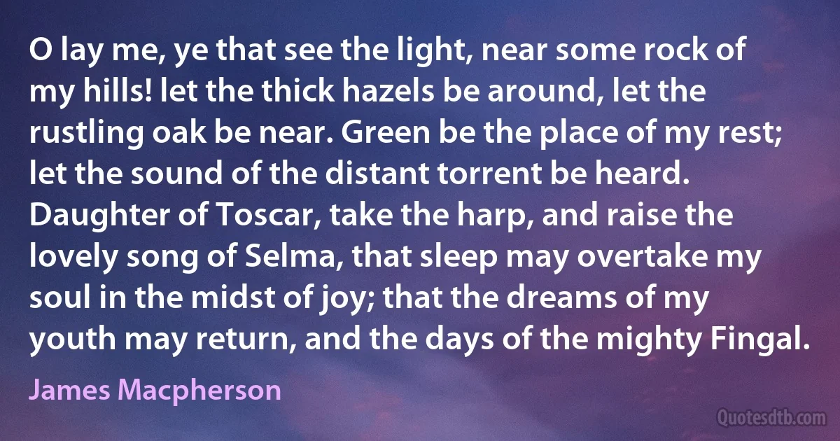 O lay me, ye that see the light, near some rock of my hills! let the thick hazels be around, let the rustling oak be near. Green be the place of my rest; let the sound of the distant torrent be heard. Daughter of Toscar, take the harp, and raise the lovely song of Selma, that sleep may overtake my soul in the midst of joy; that the dreams of my youth may return, and the days of the mighty Fingal. (James Macpherson)