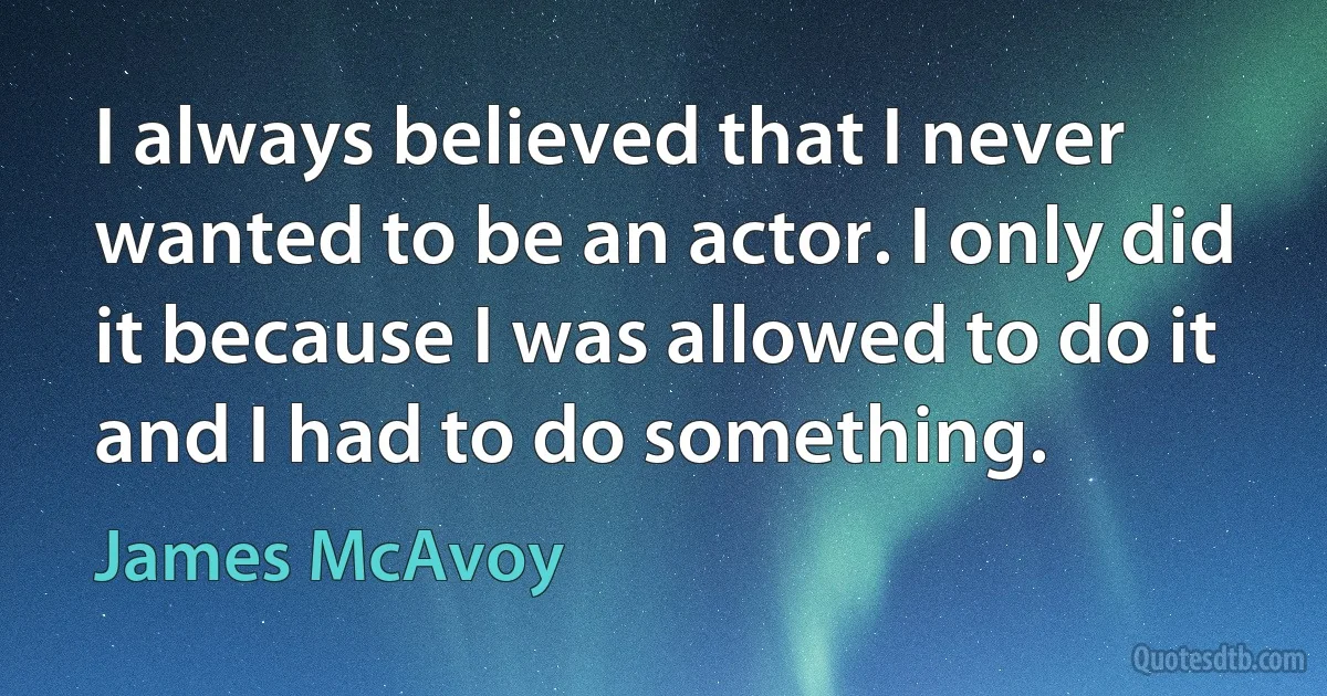 I always believed that I never wanted to be an actor. I only did it because I was allowed to do it and I had to do something. (James McAvoy)