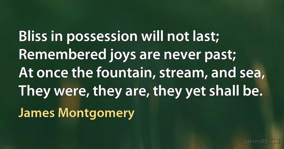 Bliss in possession will not last;
Remembered joys are never past;
At once the fountain, stream, and sea,
They were, they are, they yet shall be. (James Montgomery)