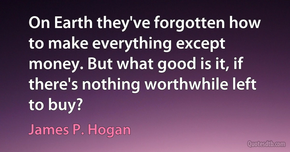 On Earth they've forgotten how to make everything except money. But what good is it, if there's nothing worthwhile left to buy? (James P. Hogan)