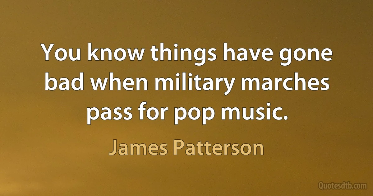 You know things have gone bad when military marches pass for pop music. (James Patterson)