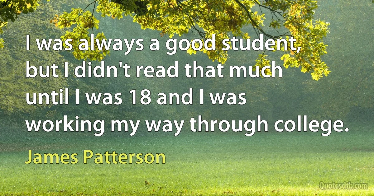 I was always a good student, but I didn't read that much until I was 18 and I was working my way through college. (James Patterson)