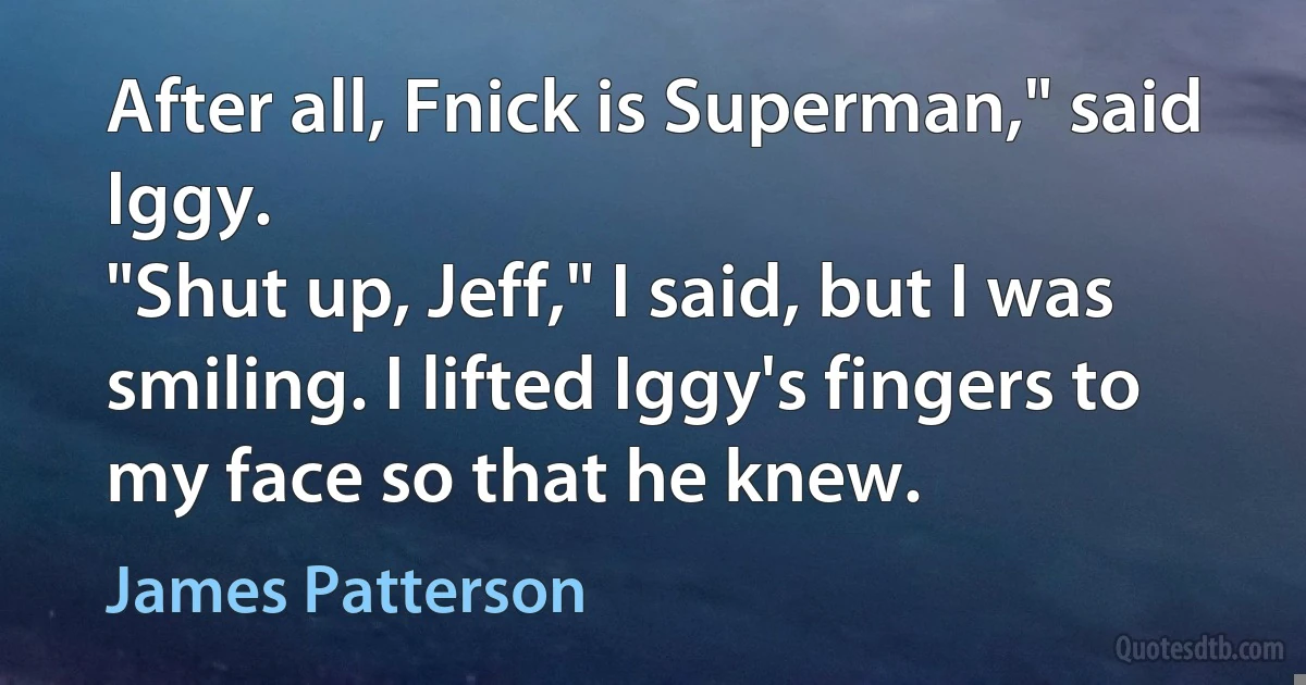 After all, Fnick is Superman," said Iggy.
"Shut up, Jeff," I said, but I was smiling. I lifted Iggy's fingers to my face so that he knew. (James Patterson)