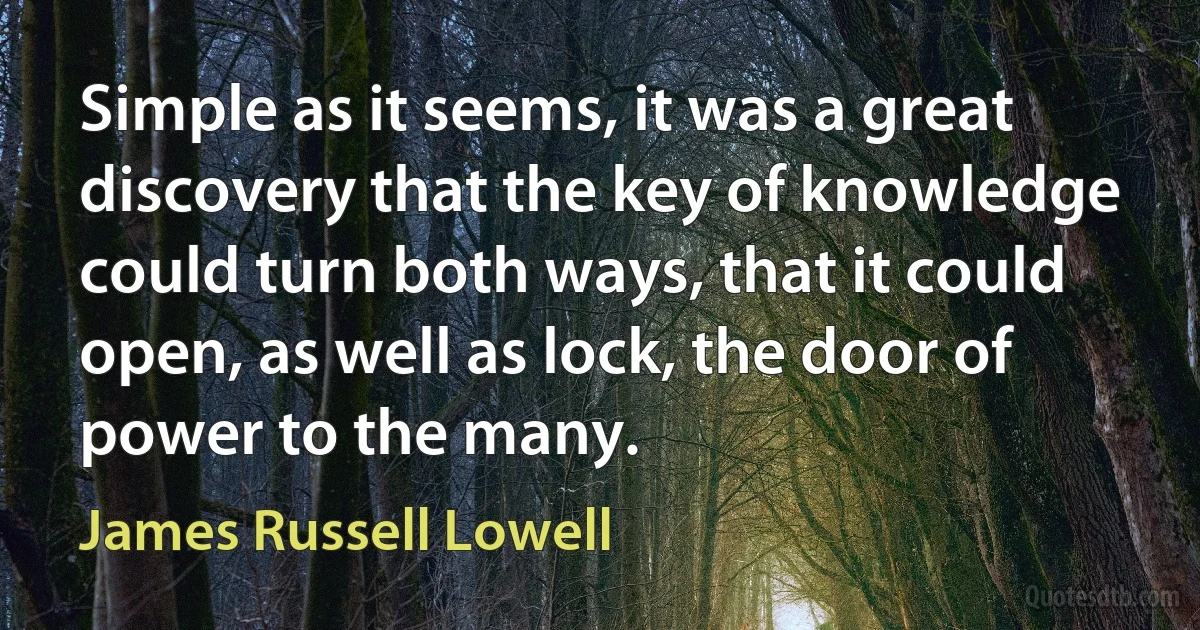 Simple as it seems, it was a great discovery that the key of knowledge could turn both ways, that it could open, as well as lock, the door of power to the many. (James Russell Lowell)