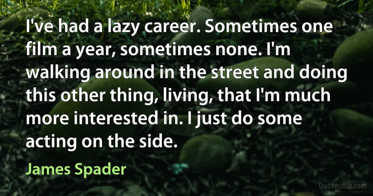 I've had a lazy career. Sometimes one film a year, sometimes none. I'm walking around in the street and doing this other thing, living, that I'm much more interested in. I just do some acting on the side. (James Spader)