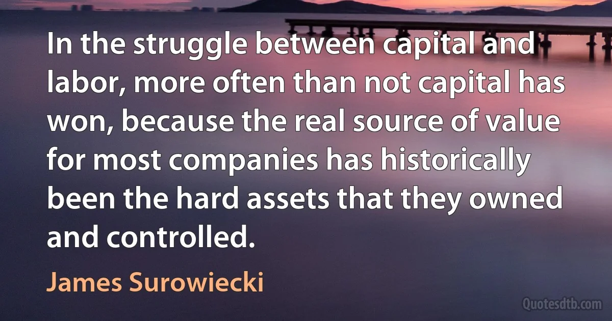 In the struggle between capital and labor, more often than not capital has won, because the real source of value for most companies has historically been the hard assets that they owned and controlled. (James Surowiecki)