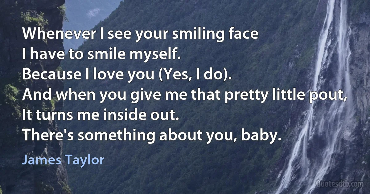 Whenever I see your smiling face
I have to smile myself.
Because I love you (Yes, I do).
And when you give me that pretty little pout,
It turns me inside out.
There's something about you, baby. (James Taylor)