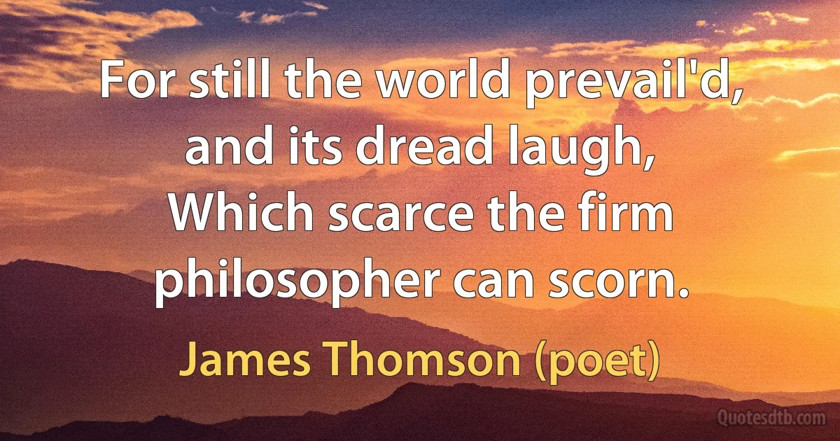 For still the world prevail'd, and its dread laugh,
Which scarce the firm philosopher can scorn. (James Thomson (poet))