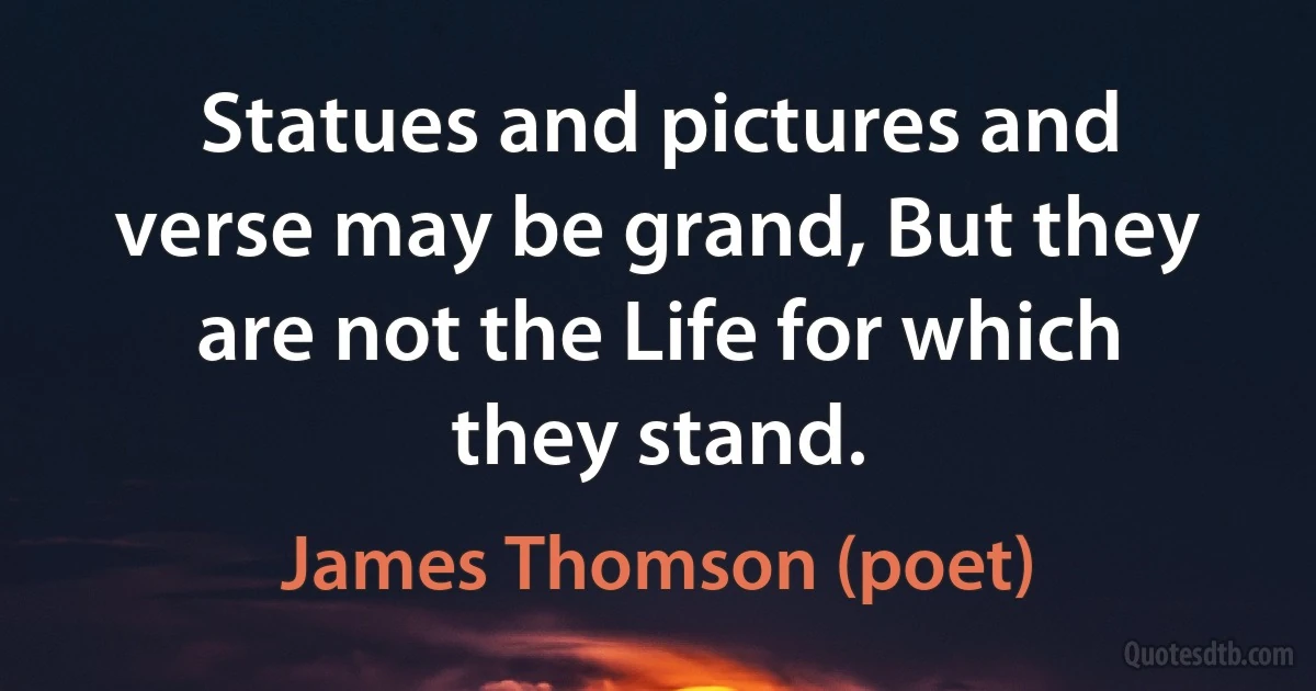 Statues and pictures and verse may be grand, But they are not the Life for which they stand. (James Thomson (poet))