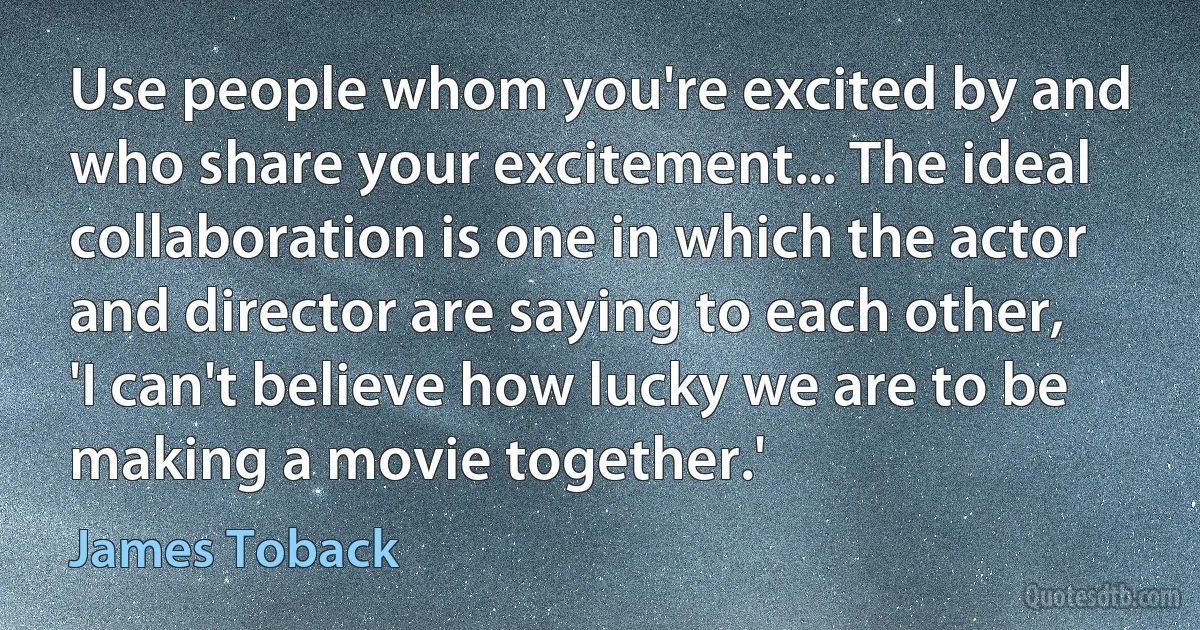 Use people whom you're excited by and who share your excitement... The ideal collaboration is one in which the actor and director are saying to each other, 'I can't believe how lucky we are to be making a movie together.' (James Toback)