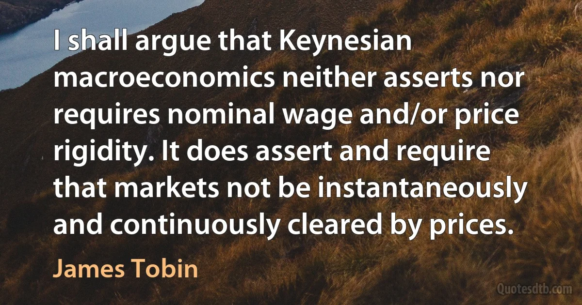 I shall argue that Keynesian macroeconomics neither asserts nor requires nominal wage and/or price rigidity. It does assert and require that markets not be instantaneously and continuously cleared by prices. (James Tobin)