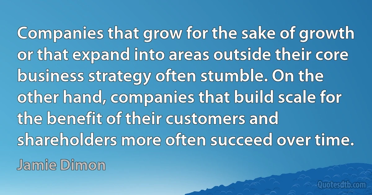 Companies that grow for the sake of growth or that expand into areas outside their core business strategy often stumble. On the other hand, companies that build scale for the benefit of their customers and shareholders more often succeed over time. (Jamie Dimon)