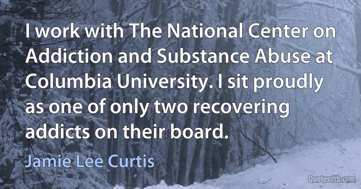 I work with The National Center on Addiction and Substance Abuse at Columbia University. I sit proudly as one of only two recovering addicts on their board. (Jamie Lee Curtis)