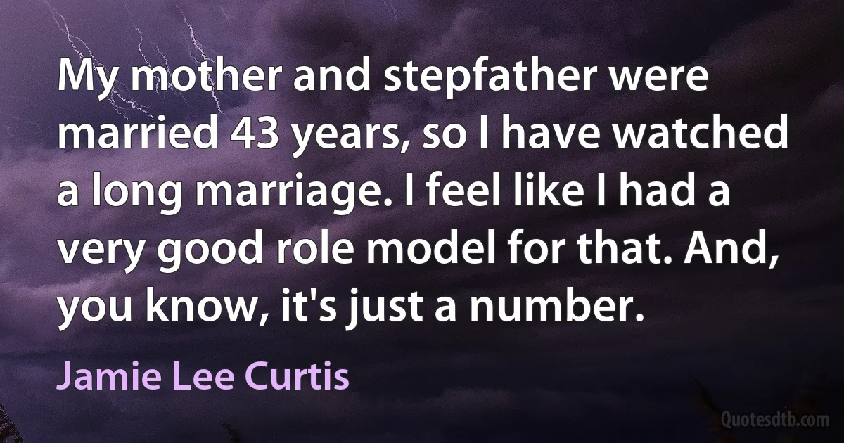 My mother and stepfather were married 43 years, so I have watched a long marriage. I feel like I had a very good role model for that. And, you know, it's just a number. (Jamie Lee Curtis)