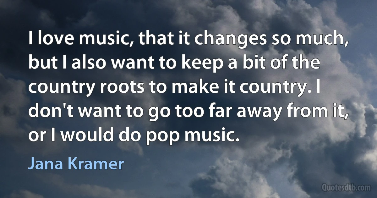 I love music, that it changes so much, but I also want to keep a bit of the country roots to make it country. I don't want to go too far away from it, or I would do pop music. (Jana Kramer)