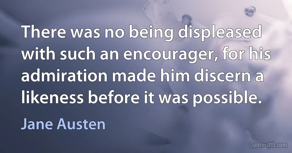 There was no being displeased with such an encourager, for his admiration made him discern a likeness before it was possible. (Jane Austen)