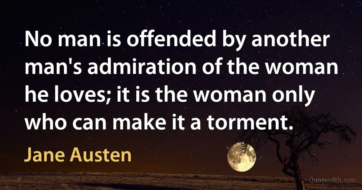 No man is offended by another man's admiration of the woman he loves; it is the woman only who can make it a torment. (Jane Austen)