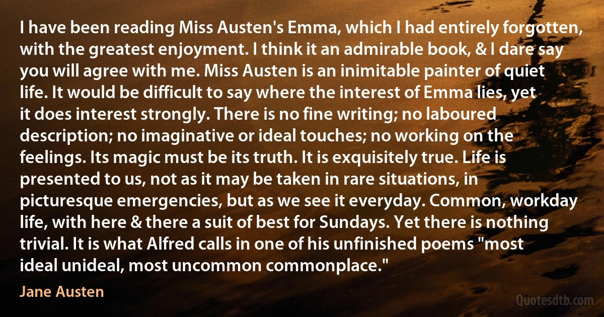 I have been reading Miss Austen's Emma, which I had entirely forgotten, with the greatest enjoyment. I think it an admirable book, & I dare say you will agree with me. Miss Austen is an inimitable painter of quiet life. It would be difficult to say where the interest of Emma lies, yet it does interest strongly. There is no fine writing; no laboured description; no imaginative or ideal touches; no working on the feelings. Its magic must be its truth. It is exquisitely true. Life is presented to us, not as it may be taken in rare situations, in picturesque emergencies, but as we see it everyday. Common, workday life, with here & there a suit of best for Sundays. Yet there is nothing trivial. It is what Alfred calls in one of his unfinished poems "most ideal unideal, most uncommon commonplace." (Jane Austen)